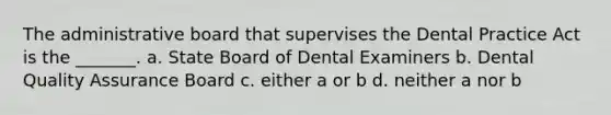 The administrative board that supervises the Dental Practice Act is the _______. a. State Board of Dental Examiners b. Dental Quality Assurance Board c. either a or b d. neither a nor b