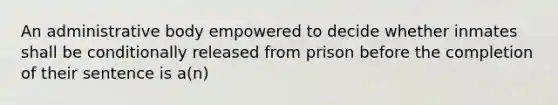 An administrative body empowered to decide whether inmates shall be conditionally released from prison before the completion of their sentence is a(n)