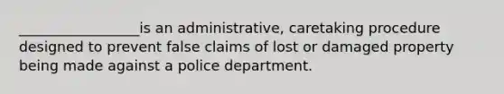 _________________is an administrative, caretaking procedure designed to prevent false claims of lost or damaged property being made against a police department.