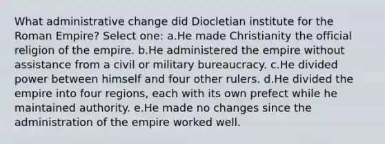 What administrative change did Diocletian institute for the Roman Empire? Select one: a.He made Christianity the official religion of the empire. b.He administered the empire without assistance from a civil or military bureaucracy. c.He divided power between himself and four other rulers. d.He divided the empire into four regions, each with its own prefect while he maintained authority. e.He made no changes since the administration of the empire worked well.