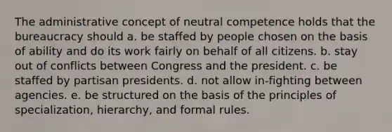 The administrative concept of neutral competence holds that the bureaucracy should a. be staffed by people chosen on the basis of ability and do its work fairly on behalf of all citizens. b. stay out of conflicts between Congress and the president. c. be staffed by partisan presidents. d. not allow in-fighting between agencies. e. be structured on the basis of the principles of specialization, hierarchy, and formal rules.