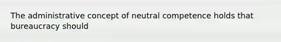 The administrative concept of neutral competence holds that bureaucracy should