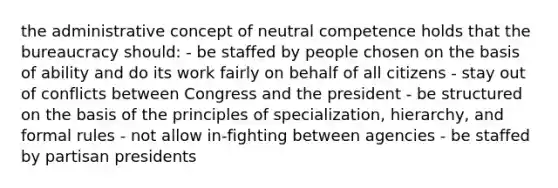 the administrative concept of neutral competence holds that the bureaucracy should: - be staffed by people chosen on the basis of ability and do its work fairly on behalf of all citizens - stay out of conflicts between Congress and the president - be structured on the basis of the principles of specialization, hierarchy, and formal rules - not allow in-fighting between agencies - be staffed by partisan presidents