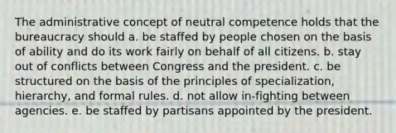 The administrative concept of neutral competence holds that the bureaucracy should a. be staffed by people chosen on the basis of ability and do its work fairly on behalf of all citizens. b. stay out of conflicts between Congress and the president. c. be structured on the basis of the principles of specialization, hierarchy, and formal rules. d. not allow in-fighting between agencies. e. be staffed by partisans appointed by the president.