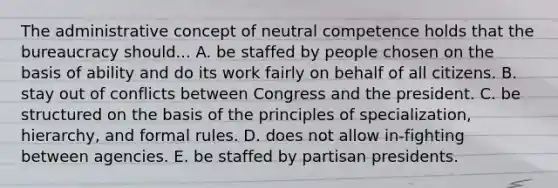 The administrative concept of neutral competence holds that the bureaucracy should... A. be staffed by people chosen on the basis of ability and do its work fairly on behalf of all citizens. B. stay out of conflicts between Congress and the president. C. be structured on the basis of the principles of specialization, hierarchy, and formal rules. D. does not allow in-fighting between agencies. E. be staffed by partisan presidents.