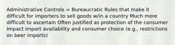 Administrative Controls = Bureaucratic Rules that make it difficult for importers to sell goods w/in a country Much more difficult to ascertain Often justified as protection of the consumer Impact import availability and consumer choice (e.g., restrictions on beer imports)