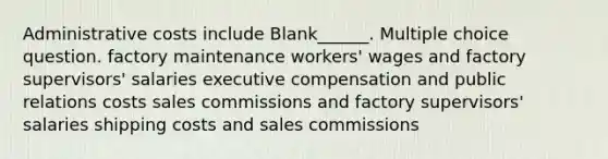 Administrative costs include Blank______. Multiple choice question. factory maintenance workers' wages and factory supervisors' salaries executive compensation and public relations costs sales commissions and factory supervisors' salaries shipping costs and sales commissions