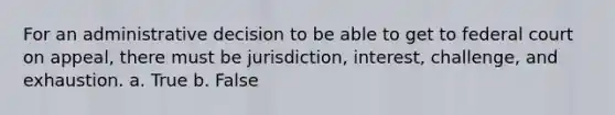 For an administrative decision to be able to get to federal court on appeal, there must be jurisdiction, interest, challenge, and exhaustion. a. True b. False