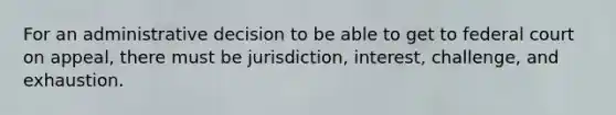 For an administrative decision to be able to get to federal court on appeal, there must be jurisdiction, interest, challenge, and exhaustion.