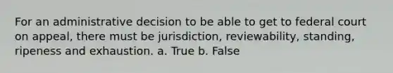 For an administrative decision to be able to get to federal court on appeal, there must be jurisdiction, reviewability, standing, ripeness and exhaustion. a. True b. False