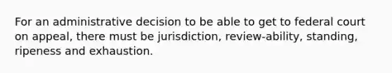 For an administrative decision to be able to get to federal court on appeal, there must be jurisdiction, review-ability, standing, ripeness and exhaustion.