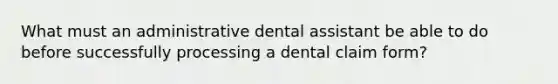 What must an administrative dental assistant be able to do before successfully processing a dental claim form?