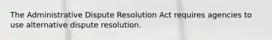 The Administrative Dispute Resolution Act requires agencies to use alternative dispute resolution.