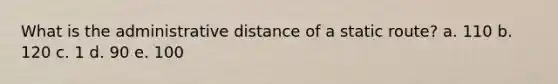 What is the administrative distance of a static route? a. 110 b. 120 c. 1 d. 90 e. 100