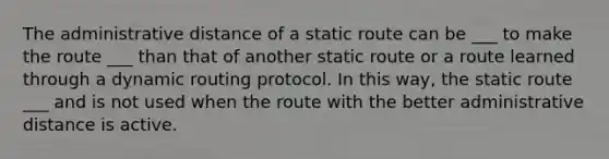 The administrative distance of a static route can be ___ to make the route ___ than that of another static route or a route learned through a dynamic routing protocol. In this way, the static route ___ and is not used when the route with the better administrative distance is active.