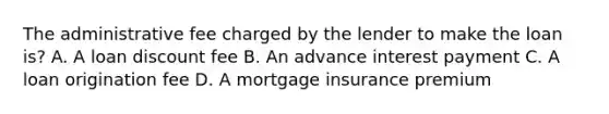 The administrative fee charged by the lender to make the loan is? A. A loan discount fee B. An advance interest payment C. A loan origination fee D. A mortgage insurance premium