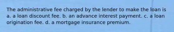 The administrative fee charged by the lender to make the loan is a. a loan discount fee. b. an advance interest payment. c. a loan origination fee. d. a mortgage insurance premium.