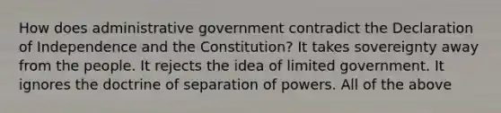 How does administrative government contradict the Declaration of Independence and the Constitution? It takes sovereignty away from the people. It rejects the idea of limited government. It ignores the doctrine of separation of powers. All of the above