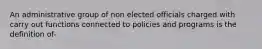 An administrative group of non elected officials charged with carry out functions connected to policies and programs is the definition of-