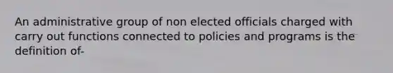 An administrative group of non elected officials charged with carry out functions connected to policies and programs is the definition of-