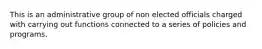 This is an administrative group of non elected officials charged with carrying out functions connected to a series of policies and programs.