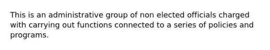 This is an administrative group of non elected officials charged with carrying out functions connected to a series of policies and programs.