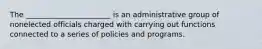 The _______________________ is an administrative group of nonelected officials charged with carrying out functions connected to a series of policies and programs.