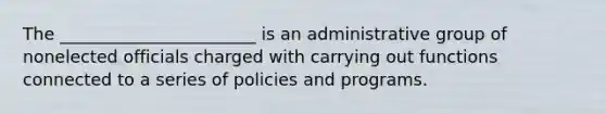 The _______________________ is an administrative group of nonelected officials charged with carrying out functions connected to a series of policies and programs.