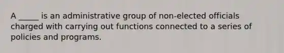 A _____ is an administrative group of non-elected officials charged with carrying out functions connected to a series of policies and programs.