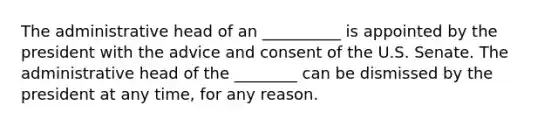 The administrative head of an __________ is appointed by the president with the advice and consent of the U.S. Senate. The administrative head of the ________ can be dismissed by the president at any time, for any reason.