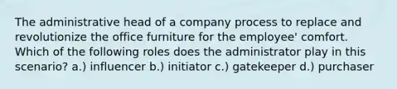 The administrative head of a company process to replace and revolutionize the office furniture for the employee' comfort. Which of the following roles does the administrator play in this scenario? a.) influencer b.) initiator c.) gatekeeper d.) purchaser