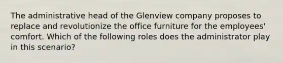 The administrative head of the Glenview company proposes to replace and revolutionize the office furniture for the employees' comfort. Which of the following roles does the administrator play in this scenario?