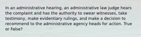 In an administrative hearing, an administrative law judge hears the complaint and has the authority to swear witnesses, take testimony, make evidentiary rulings, and make a decision to recommend to the administrative agency heads for action. True or False?