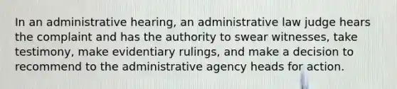 In an administrative hearing, an administrative law judge hears the complaint and has the authority to swear witnesses, take testimony, make evidentiary rulings, and make a decision to recommend to the administrative agency heads for action.