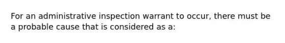 For an administrative inspection warrant to occur, there must be a probable cause that is considered as a: