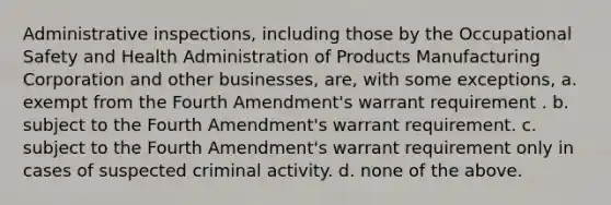 Administrative inspections, including those by the Occupational Safety and Health Administration of Products Manufacturing Corporation and other businesses, are, with some exceptions, a. exempt from the Fourth Amendment's warrant requirement . b. subject to the Fourth Amendment's warrant requirement. c. subject to the Fourth Amendment's warrant requirement only in cases of suspected criminal activity. d. none of the above.