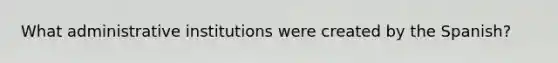 What administrative institutions were created by the Spanish?