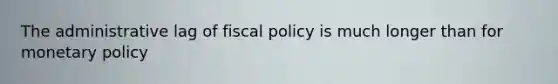 The administrative lag of fiscal policy is much longer than for monetary policy