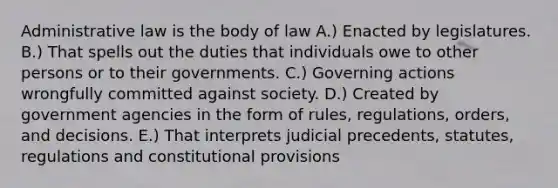 Administrative law is the body of law A.) Enacted by legislatures. B.) That spells out the duties that individuals owe to other persons or to their governments. C.) Governing actions wrongfully committed against society. D.) Created by government agencies in the form of rules, regulations, orders, and decisions. E.) That interprets judicial precedents, statutes, regulations and constitutional provisions