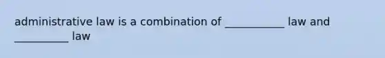 administrative law is a combination of ___________ law and __________ law