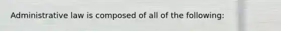 Administrative law is composed of all of the following: