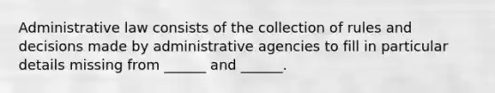 Administrative law consists of the collection of rules and decisions made by administrative agencies to fill in particular details missing from ______ and ______.