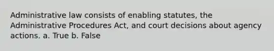 Administrative law consists of enabling statutes, the Administrative Procedures Act, and court decisions about agency actions. a. True b. False