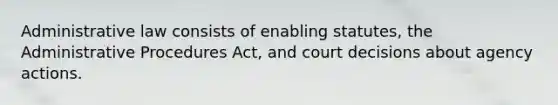 Administrative law consists of enabling statutes, the Administrative Procedures Act, and court decisions about agency actions.