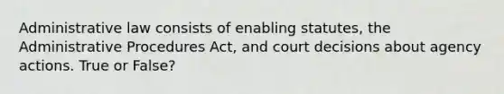 Administrative law consists of enabling statutes, the Administrative Procedures Act, and court decisions about agency actions. True or False?