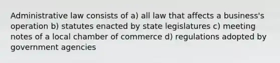 Administrative law consists of a) all law that affects a business's operation b) statutes enacted by state legislatures c) meeting notes of a local chamber of commerce d) regulations adopted by government agencies