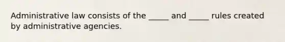 Administrative law consists of the _____ and _____ rules created by administrative agencies.