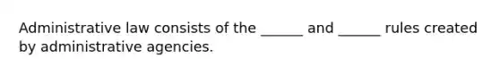 Administrative law consists of the ______ and ______ rules created by administrative agencies.