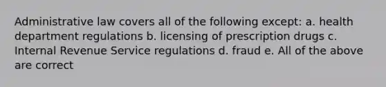 Administrative law covers all of the following except: a. health department regulations b. licensing of prescription drugs c. Internal Revenue Service regulations d. fraud e. All of the above are correct