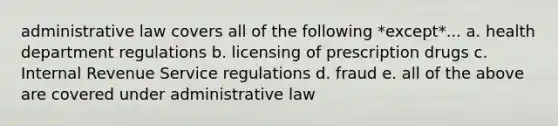 administrative law covers all of the following *except*... a. health department regulations b. licensing of prescription drugs c. Internal Revenue Service regulations d. fraud e. all of the above are covered under administrative law